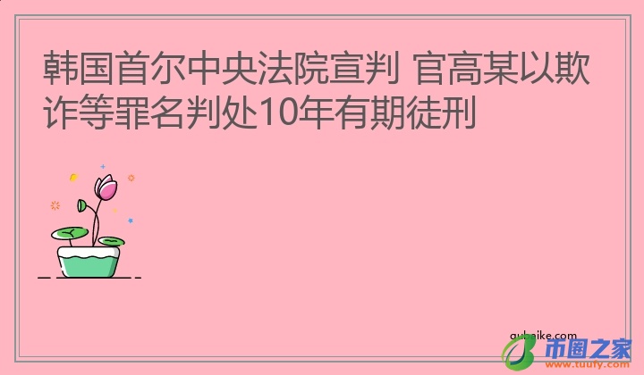 韩国首尔中央法院宣判 官高某以欺诈等罪名判处10年有期徒刑